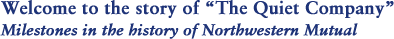 Welcome to the story of The Quiet Company Milestones in the history of Northwestern Mutual 
